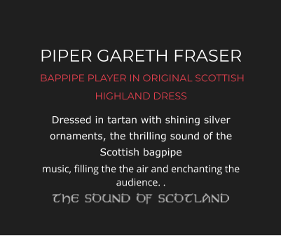 PIPER GARETH FRASER  BAPPIPE PLAYER IN ORIGINAL SCOTTISH HIGHLAND DRESS Dressed in tartan with shining silver ornaments, the thrilling sound of the Scottish bagpipe music, filling the the air and enchanting the audience. .