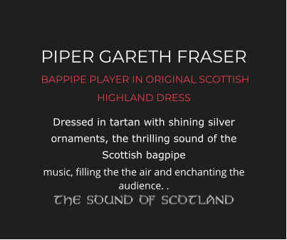PIPER GARETH FRASER  BAPPIPE PLAYER IN ORIGINAL SCOTTISH HIGHLAND DRESS Dressed in tartan with shining silver ornaments, the thrilling sound of the Scottish bagpipe music, filling the the air and enchanting the audience. .
