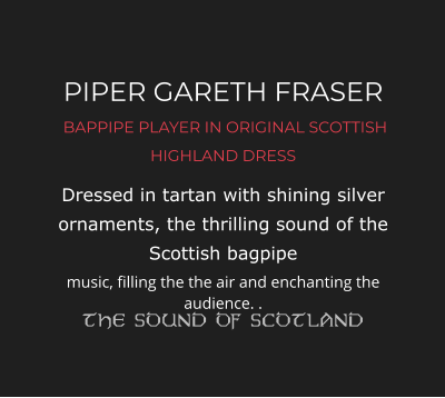 PIPER GARETH FRASER  BAPPIPE PLAYER IN ORIGINAL SCOTTISH HIGHLAND DRESS Dressed in tartan with shining silver ornaments, the thrilling sound of the Scottish bagpipe music, filling the the air and enchanting the audience. .