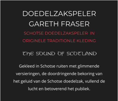DOEDELZAKSPELER GARETH FRASER SCHOTSE DOEDELZAKSPELER  IN ORIGINELE TRADITIONLE KLEDING   Gekleed in Schotse ruiten met glimmende versieringen, de doordringende bekoring van het geluid van de Schotse doedelzak, vullend de lucht en betoverend het publiek.
