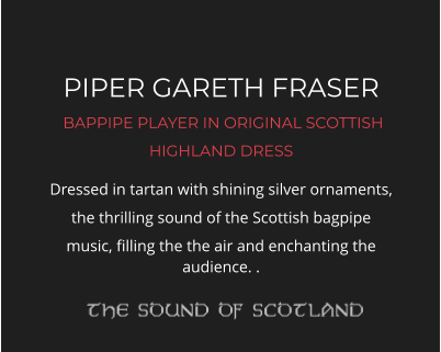 PIPER GARETH FRASER  BAPPIPE PLAYER IN ORIGINAL SCOTTISH HIGHLAND DRESS Dressed in tartan with shining silver ornaments, the thrilling sound of the Scottish bagpipe music, filling the the air and enchanting the audience. .