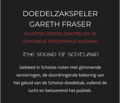 DOEDELZAKSPELER GARETH FRASER SCHOTSE DOEDELZAKSPELER  IN ORIGINELE TRADITIONLE KLEDING   Gekleed in Schotse ruiten met glimmende versieringen, de doordringende bekoring van het geluid van de Schotse doedelzak, vullend de lucht en betoverend het publiek.