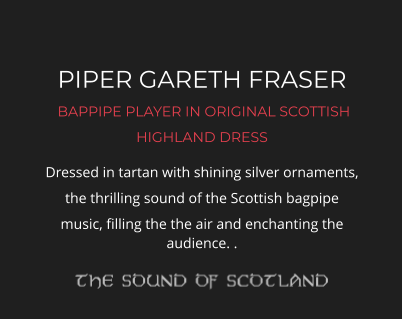 PIPER GARETH FRASER  BAPPIPE PLAYER IN ORIGINAL SCOTTISH HIGHLAND DRESS Dressed in tartan with shining silver ornaments, the thrilling sound of the Scottish bagpipe music, filling the the air and enchanting the audience. .