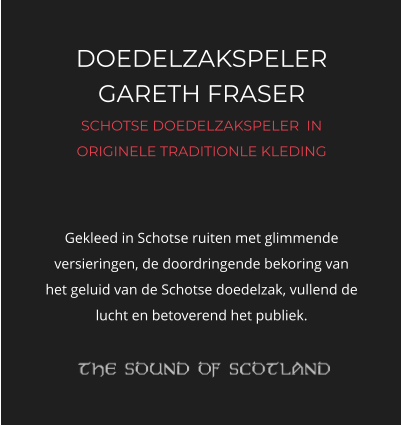 DOEDELZAKSPELER GARETH FRASER SCHOTSE DOEDELZAKSPELER  IN ORIGINELE TRADITIONLE KLEDING   Gekleed in Schotse ruiten met glimmende versieringen, de doordringende bekoring van het geluid van de Schotse doedelzak, vullend de lucht en betoverend het publiek.