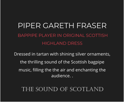 PIPER GARETH FRASER  BAPPIPE PLAYER IN ORIGINAL SCOTTISH HIGHLAND DRESS Dressed in tartan with shining silver ornaments, the thrilling sound of the Scottish bagpipe music, filling the the air and enchanting the audience. .  THE SOUND OF SCOTLAND