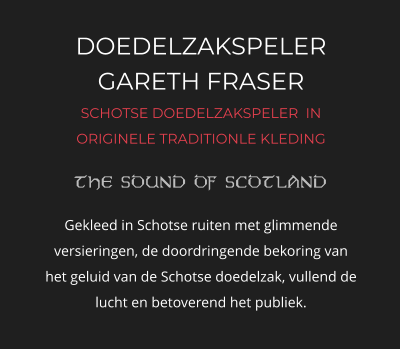 DOEDELZAKSPELER GARETH FRASER SCHOTSE DOEDELZAKSPELER  IN ORIGINELE TRADITIONLE KLEDING   Gekleed in Schotse ruiten met glimmende versieringen, de doordringende bekoring van het geluid van de Schotse doedelzak, vullend de lucht en betoverend het publiek.