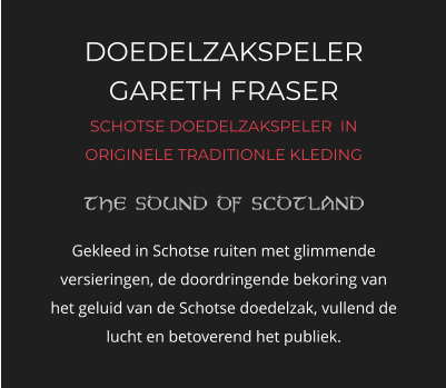 DOEDELZAKSPELER GARETH FRASER SCHOTSE DOEDELZAKSPELER  IN ORIGINELE TRADITIONLE KLEDING   Gekleed in Schotse ruiten met glimmende versieringen, de doordringende bekoring van het geluid van de Schotse doedelzak, vullend de lucht en betoverend het publiek.